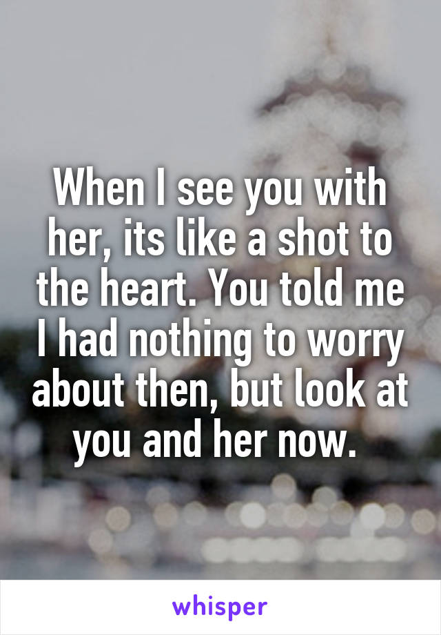 When I see you with her, its like a shot to the heart. You told me I had nothing to worry about then, but look at you and her now. 