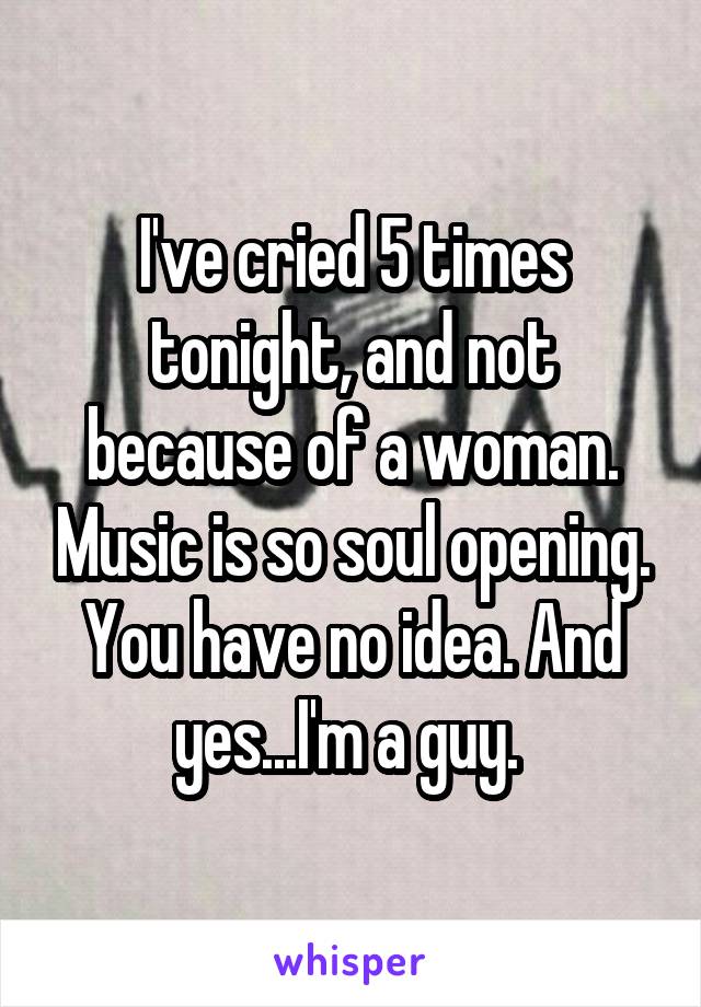 I've cried 5 times tonight, and not because of a woman. Music is so soul opening. You have no idea. And yes...I'm a guy. 