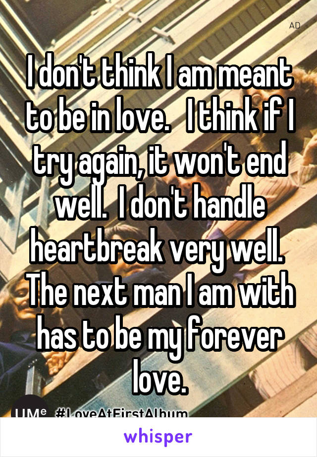 I don't think I am meant to be in love.   I think if I try again, it won't end well.  I don't handle heartbreak very well.  The next man I am with has to be my forever love.