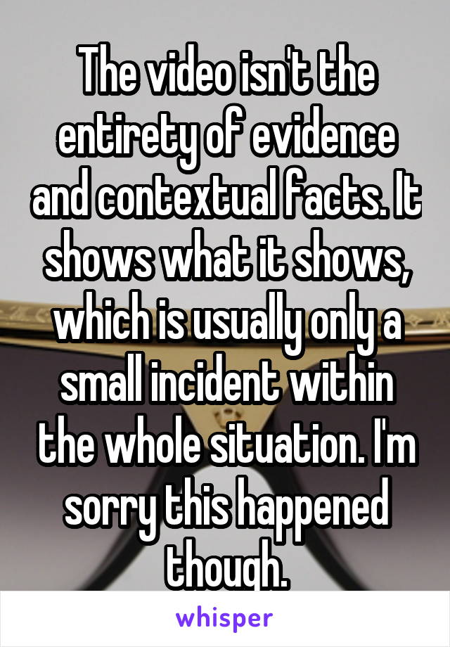 The video isn't the entirety of evidence and contextual facts. It shows what it shows, which is usually only a small incident within the whole situation. I'm sorry this happened though.