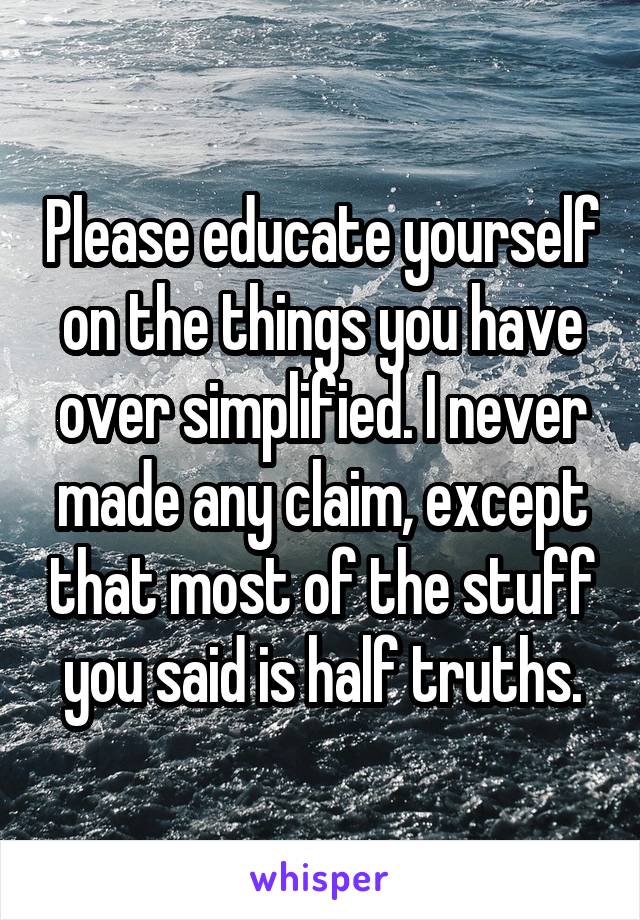 Please educate yourself on the things you have over simplified. I never made any claim, except that most of the stuff you said is half truths.