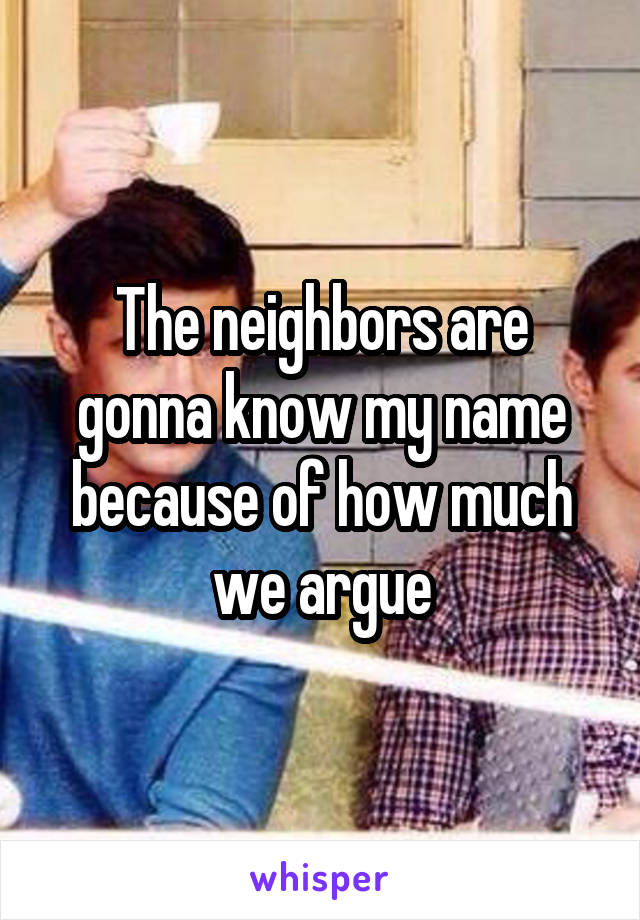 The neighbors are gonna know my name because of how much we argue