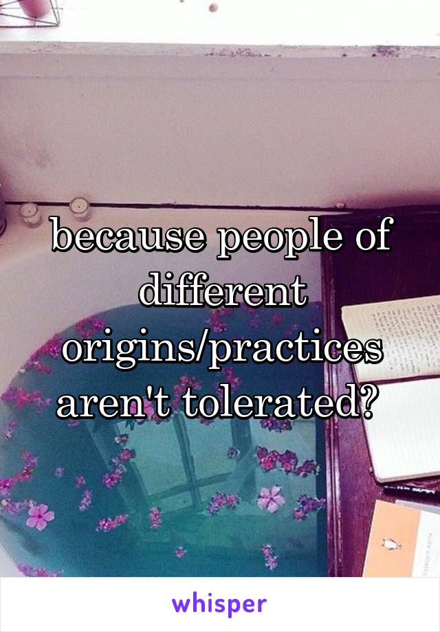 because people of different origins/practices aren't tolerated? 