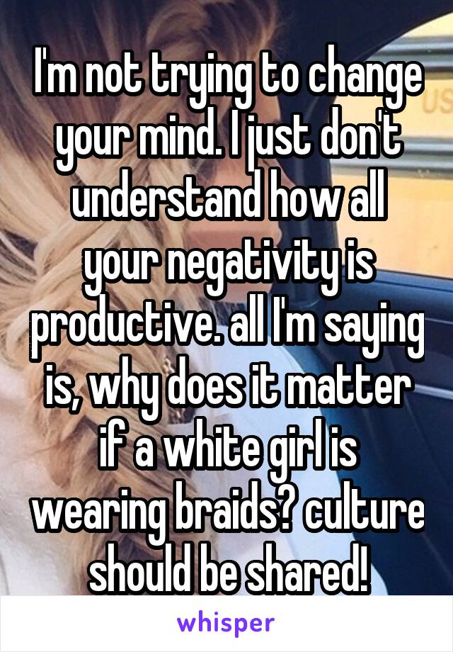 I'm not trying to change your mind. I just don't understand how all your negativity is productive. all I'm saying is, why does it matter if a white girl is wearing braids? culture should be shared!