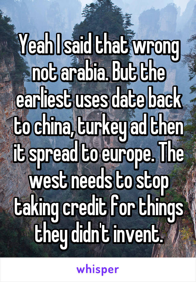 Yeah I said that wrong not arabia. But the earliest uses date back to china, turkey ad then it spread to europe. The west needs to stop taking credit for things they didn't invent.