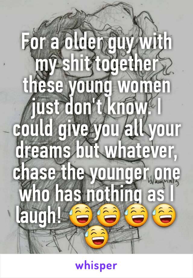 For a older guy with my shit together these young women just don't know. I could give you all your dreams but whatever, chase the younger one who has nothing as I laugh! 😅😅😅😅😅