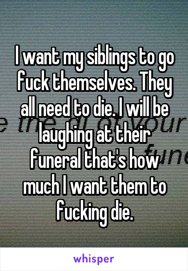 I want my siblings to go fuck themselves. They all need to die. I will be laughing at their funeral that's how much I want them to fucking die.