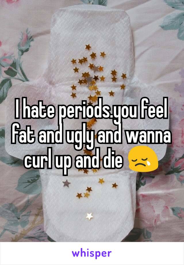 I hate periods.you feel fat and ugly and wanna curl up and die 😢