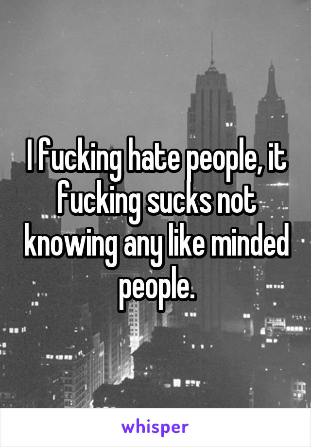 I fucking hate people, it fucking sucks not knowing any like minded people.