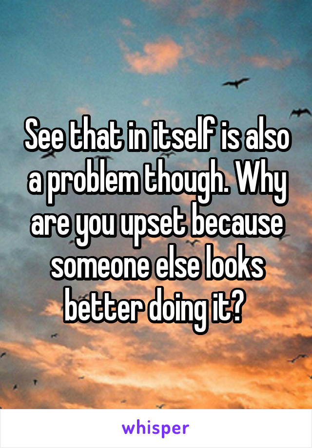 See that in itself is also a problem though. Why are you upset because someone else looks better doing it? 