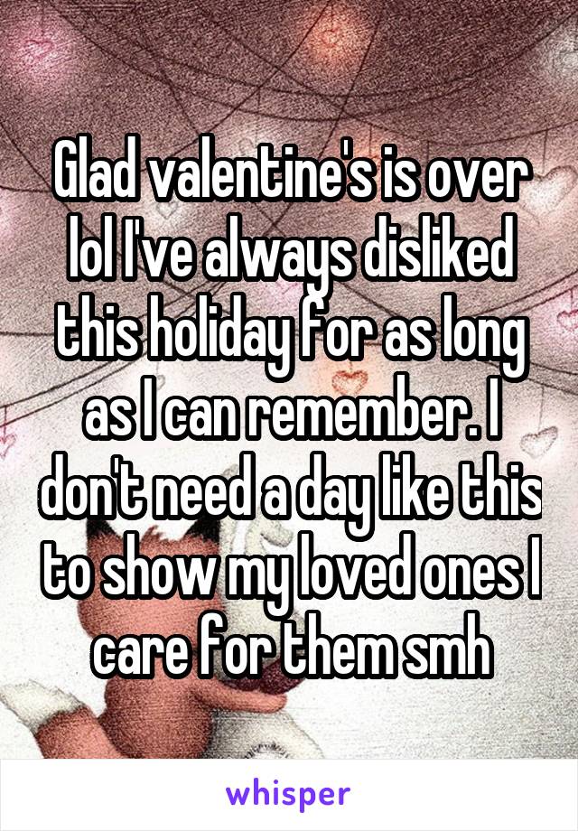 Glad valentine's is over lol I've always disliked this holiday for as long as I can remember. I don't need a day like this to show my loved ones I care for them smh