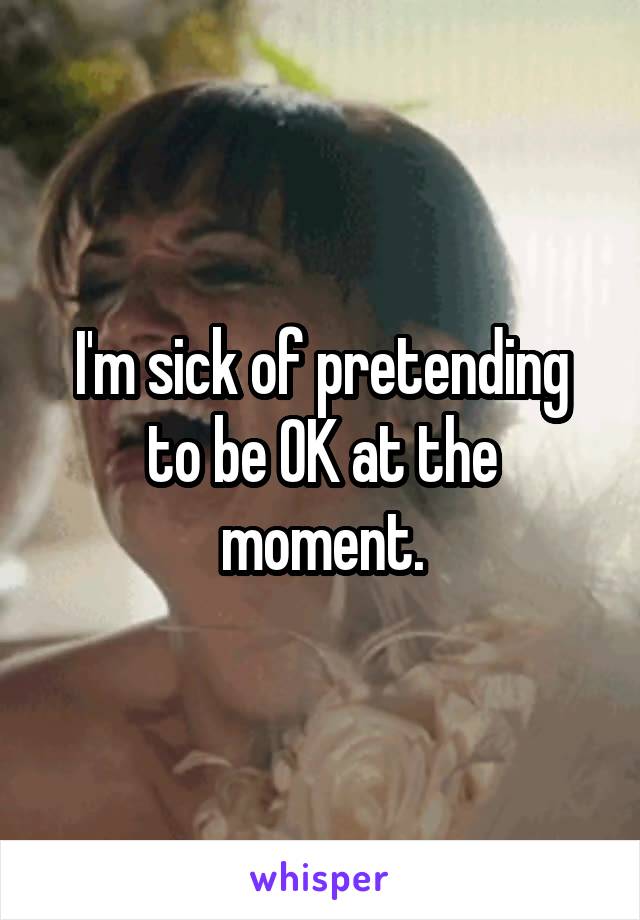 I'm sick of pretending to be OK at the moment.