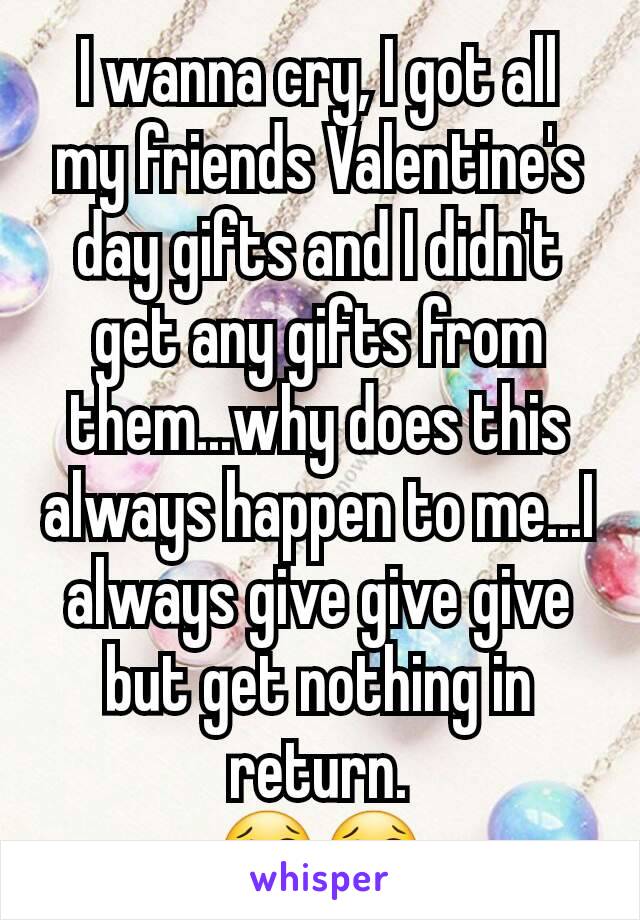 I wanna cry, I got all my friends Valentine's day gifts and I didn't get any gifts from them...why does this always happen to me...I always give give give but get nothing in return.
😢😢