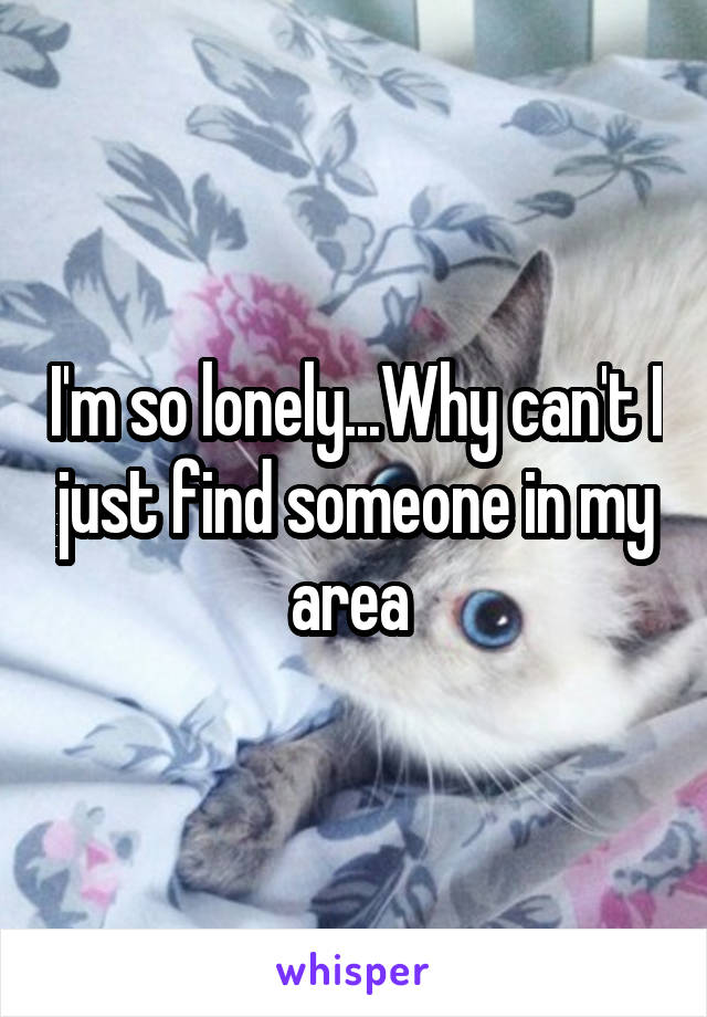 I'm so lonely...Why can't I just find someone in my area 