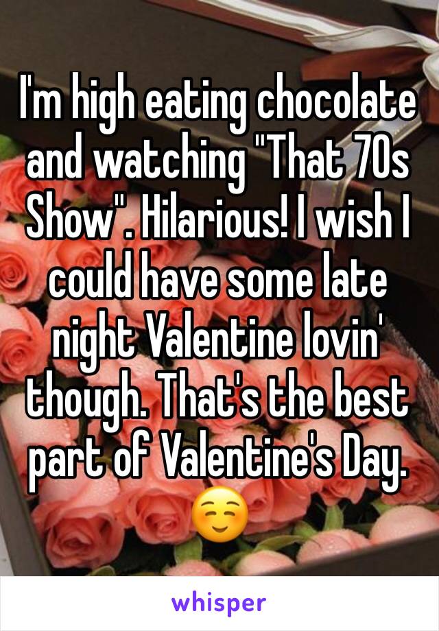 I'm high eating chocolate and watching "That 70s Show". Hilarious! I wish I could have some late night Valentine lovin' though. That's the best part of Valentine's Day.
☺