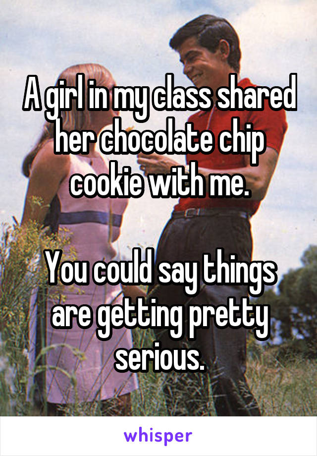 A girl in my class shared her chocolate chip cookie with me.

You could say things are getting pretty serious.