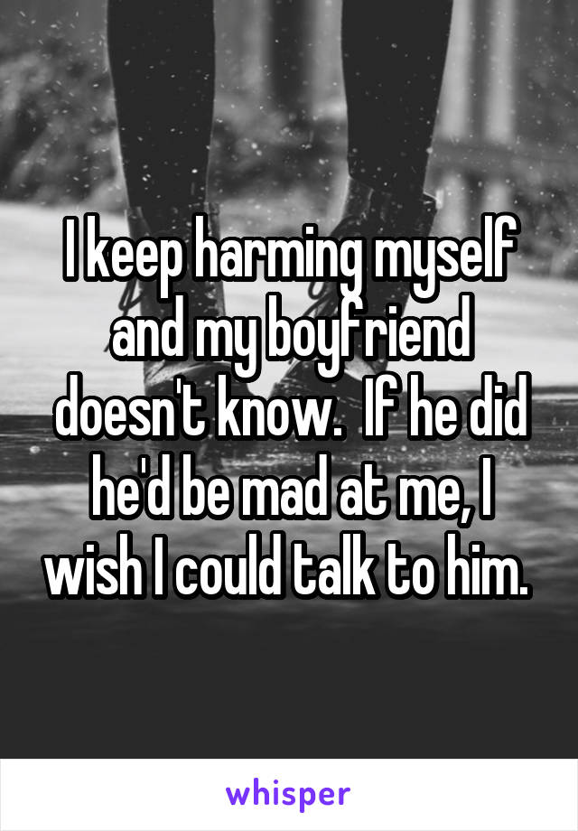 I keep harming myself and my boyfriend doesn't know.  If he did he'd be mad at me, I wish I could talk to him. 