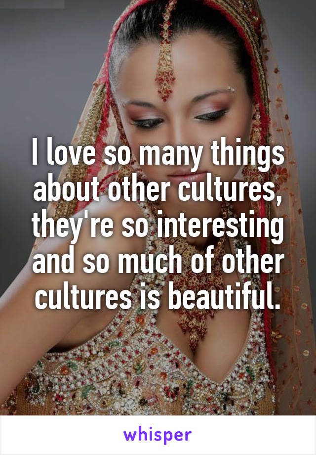 I love so many things about other cultures, they're so interesting and so much of other cultures is beautiful.