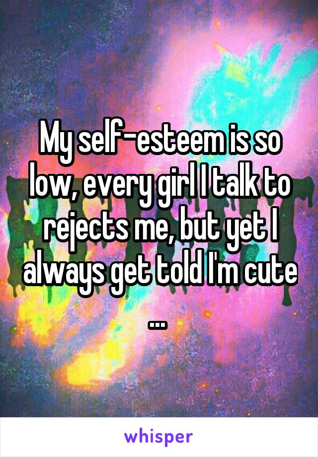 My self-esteem is so low, every girl I talk to rejects me, but yet I always get told I'm cute ... 