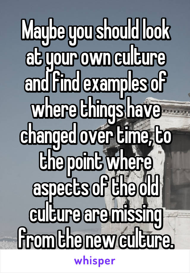 Maybe you should look at your own culture and find examples of where things have changed over time, to the point where aspects of the old culture are missing from the new culture.