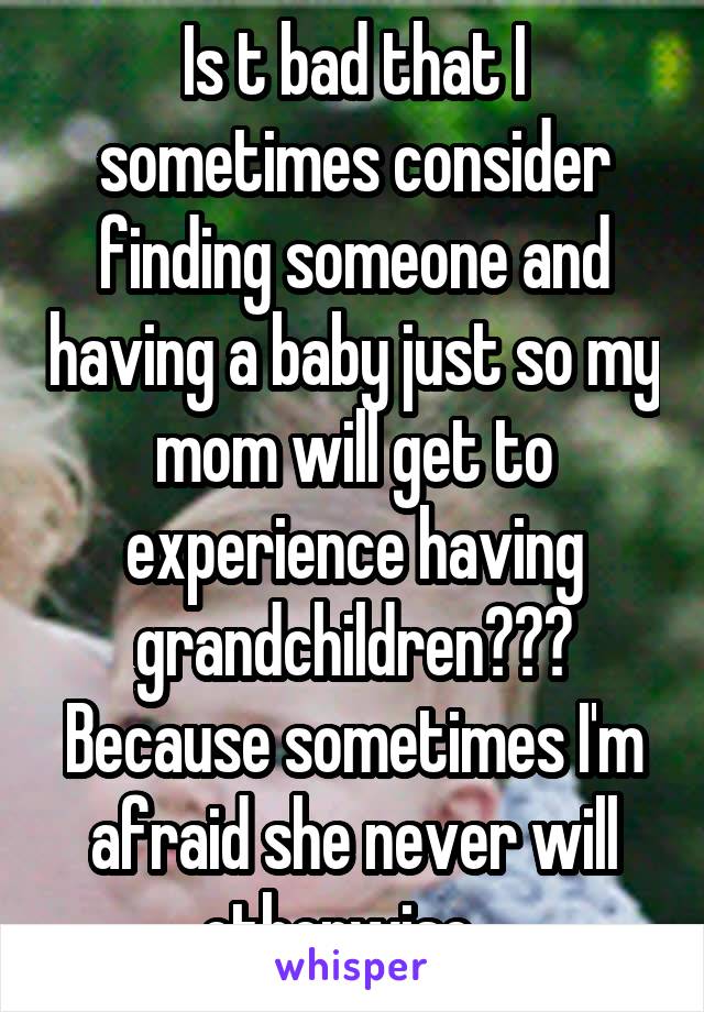 Is t bad that I sometimes consider finding someone and having a baby just so my mom will get to experience having grandchildren??? Because sometimes I'm afraid she never will otherwise...