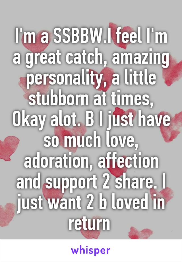 I'm a SSBBW.I feel I'm a great catch, amazing personality, a little stubborn at times, Okay alot. B I just have so much love, adoration, affection and support 2 share. I just want 2 b loved in return 