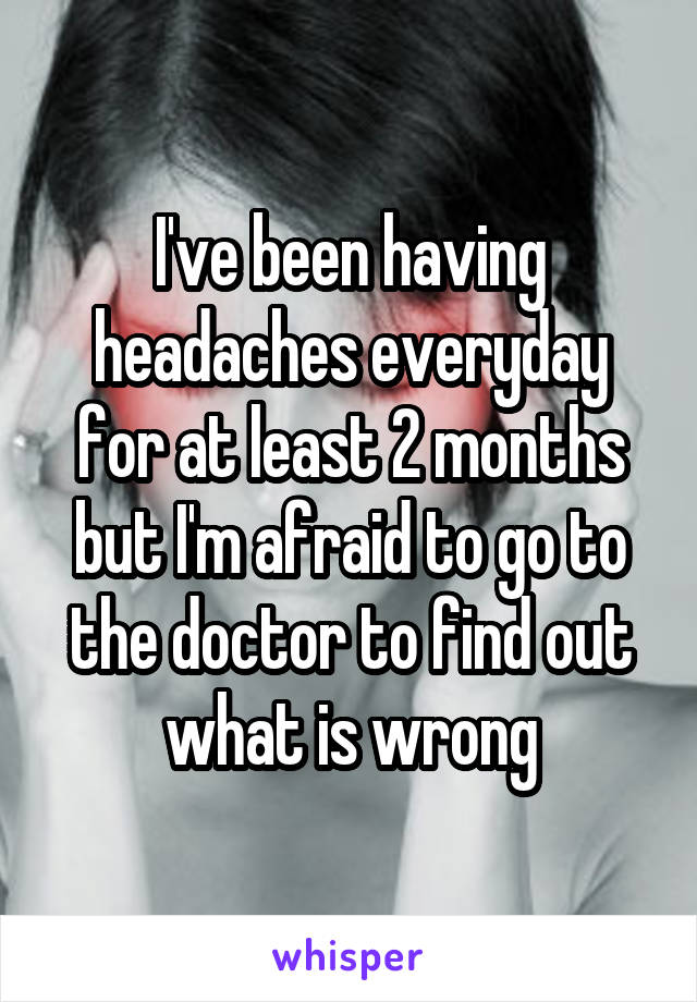 I've been having headaches everyday for at least 2 months but I'm afraid to go to the doctor to find out what is wrong