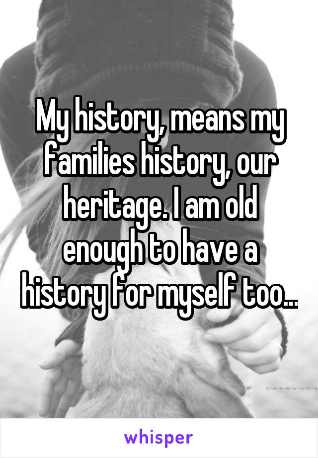 My history, means my families history, our heritage. I am old enough to have a history for myself too... 