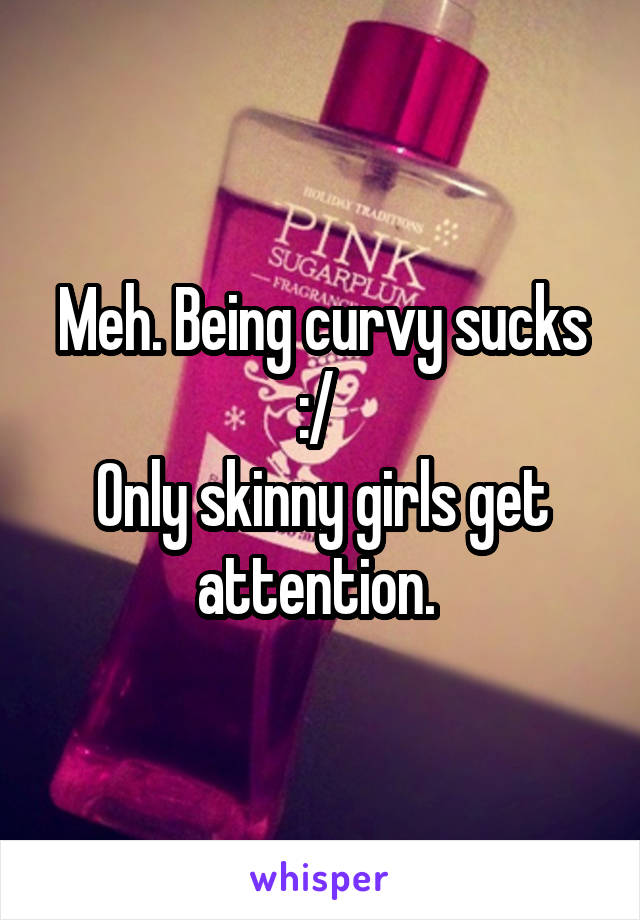 Meh. Being curvy sucks :/ 
Only skinny girls get attention. 