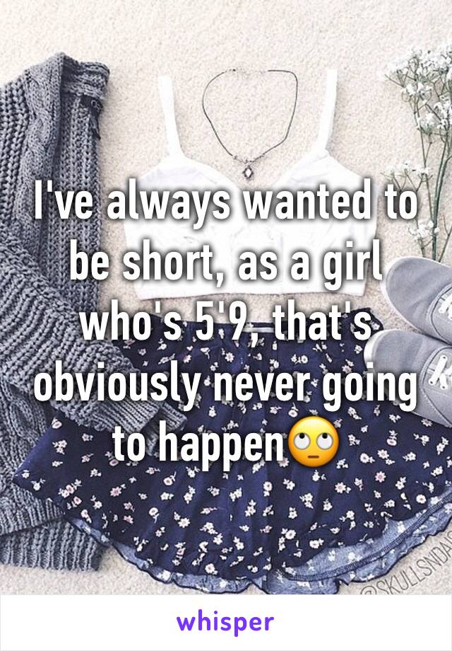 I've always wanted to be short, as a girl who's 5'9, that's obviously never going to happen🙄