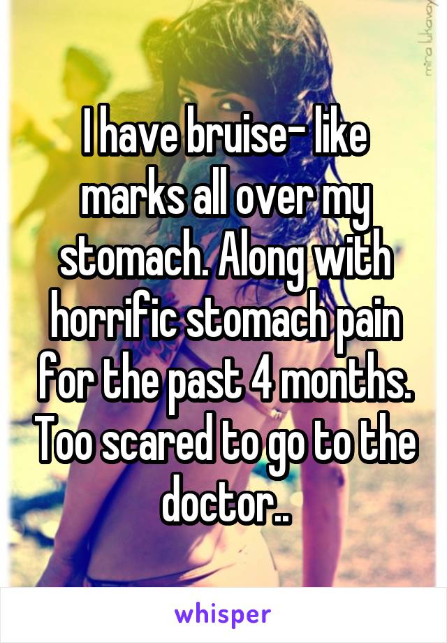 I have bruise- like marks all over my stomach. Along with horrific stomach pain for the past 4 months. Too scared to go to the doctor..