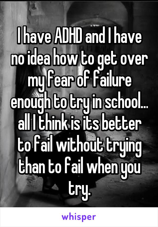 I have ADHD and I have no idea how to get over my fear of failure enough to try in school... all I think is its better to fail without trying than to fail when you try.