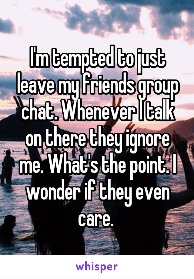 I'm tempted to just leave my friends group chat. Whenever I talk on there they ignore me. What's the point. I wonder if they even care. 