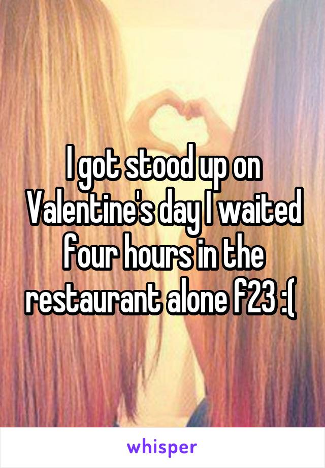 I got stood up on Valentine's day I waited four hours in the restaurant alone f23 :( 