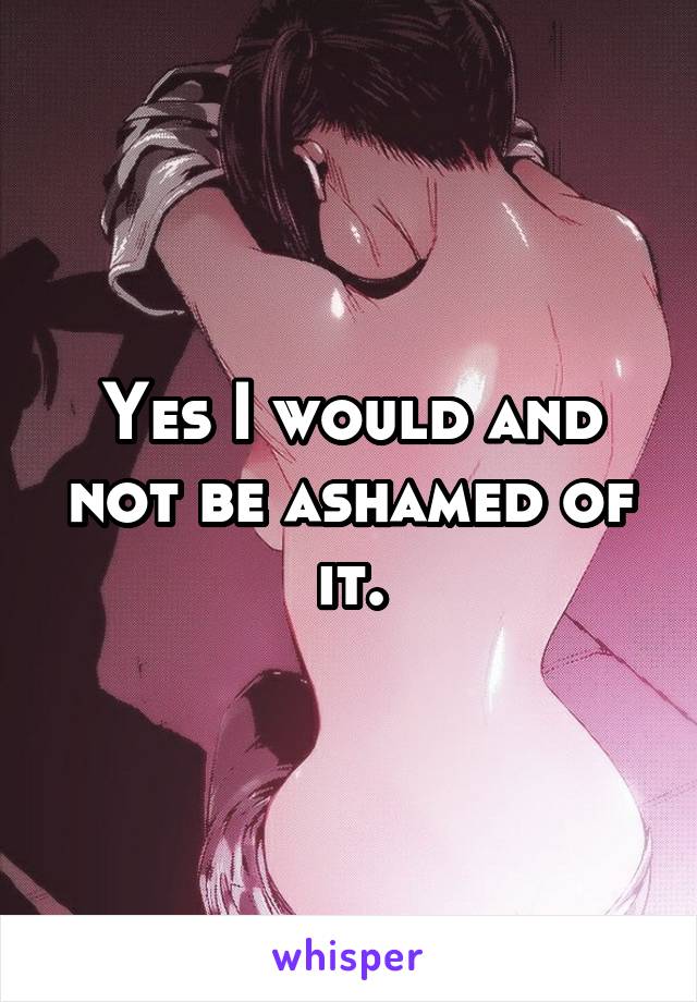 Yes I would and not be ashamed of it.