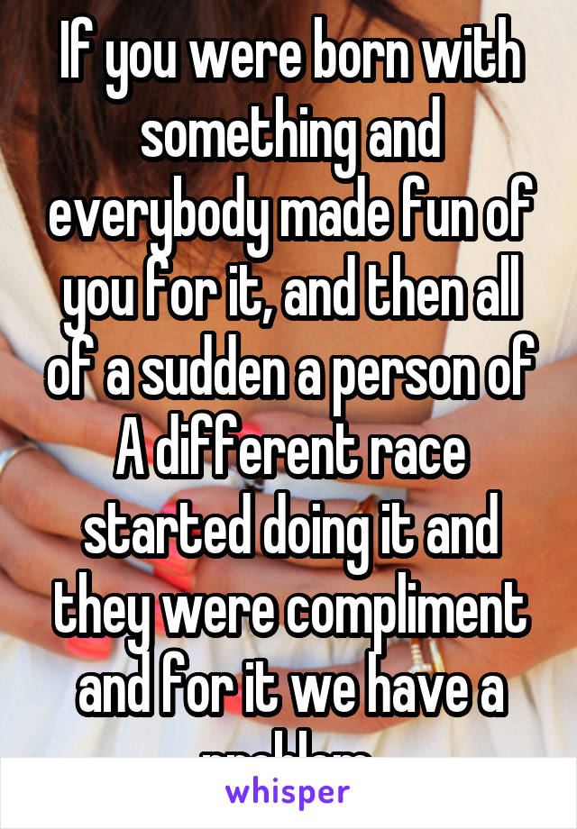 If you were born with something and everybody made fun of you for it, and then all of a sudden a person of A different race started doing it and they were compliment and for it we have a problem.