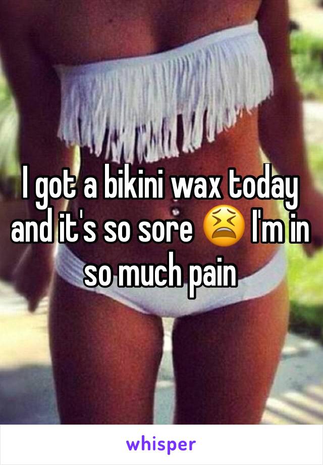 I got a bikini wax today and it's so sore 😫 I'm in so much pain