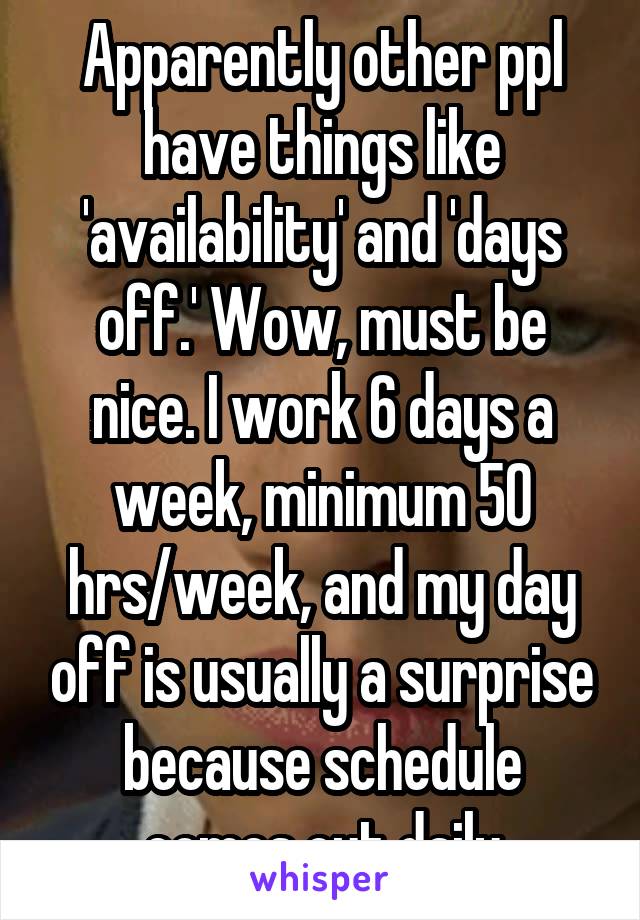 Apparently other ppl have things like 'availability' and 'days off.' Wow, must be nice. I work 6 days a week, minimum 50 hrs/week, and my day off is usually a surprise because schedule comes out daily