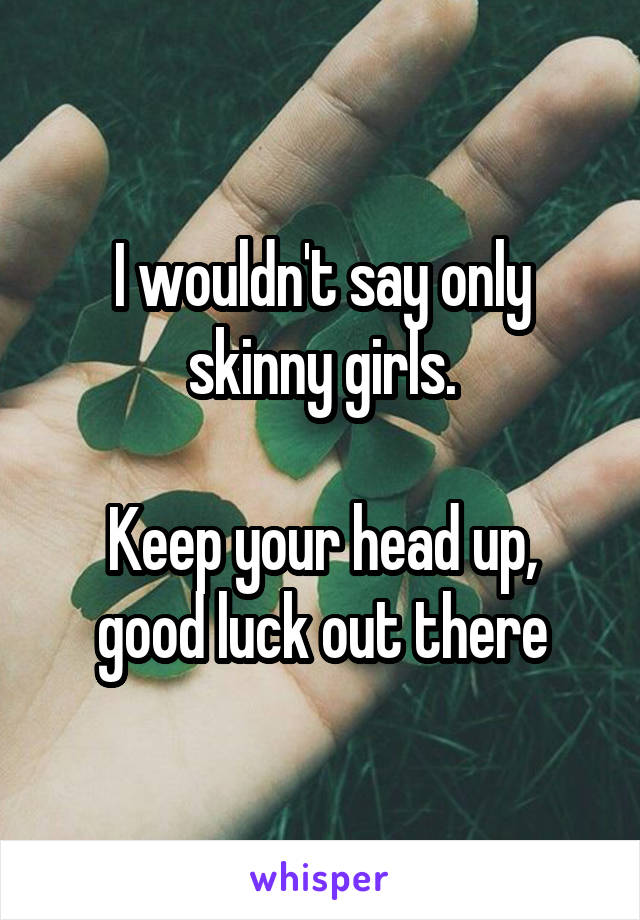 I wouldn't say only skinny girls.

Keep your head up, good luck out there