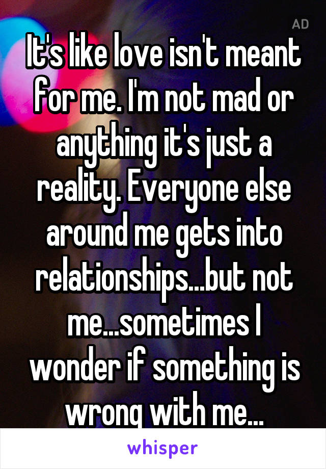 It's like love isn't meant for me. I'm not mad or anything it's just a reality. Everyone else around me gets into relationships...but not me...sometimes I wonder if something is wrong with me...