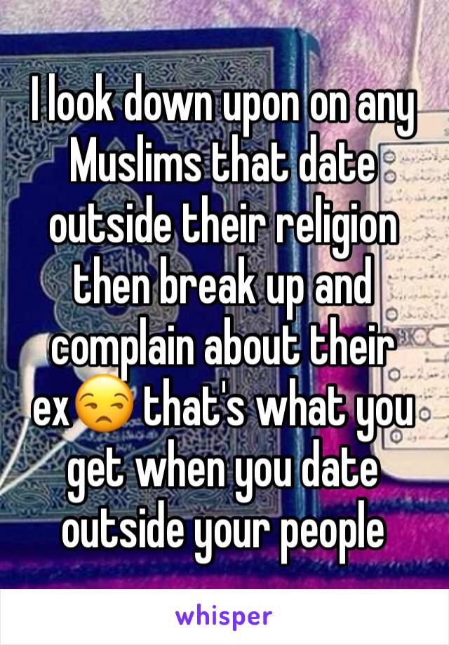 I look down upon on any Muslims that date outside their religion then break up and complain about their ex😒 that's what you get when you date outside your people 