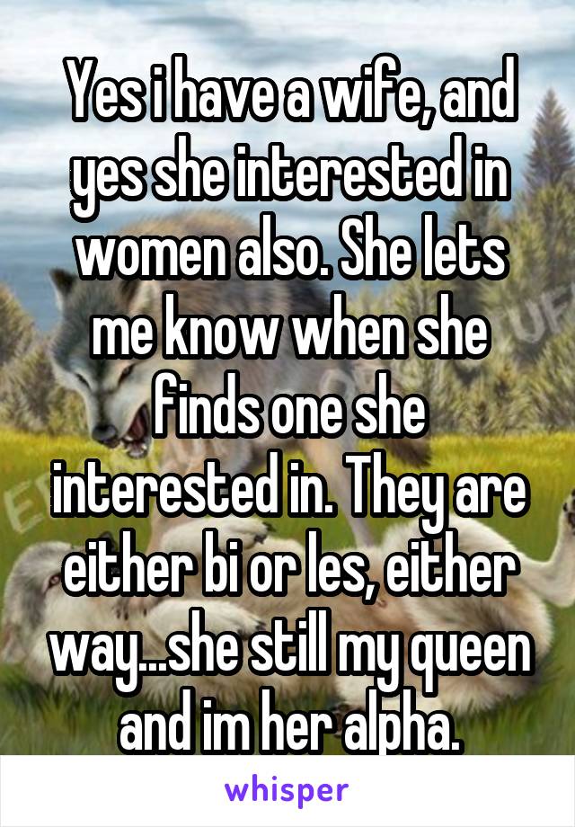 Yes i have a wife, and yes she interested in women also. She lets me know when she finds one she interested in. They are either bi or les, either way...she still my queen and im her alpha.