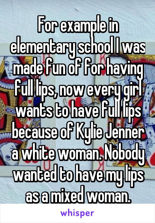 For example in elementary school I was made fun of for having full lips, now every girl wants to have full lips because of Kylie Jenner a white woman. Nobody wanted to have my lips as a mixed woman.