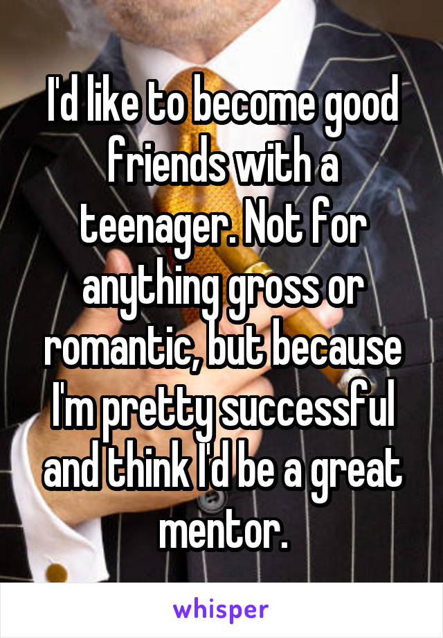 I'd like to become good friends with a teenager. Not for anything gross or romantic, but because I'm pretty successful and think I'd be a great mentor.