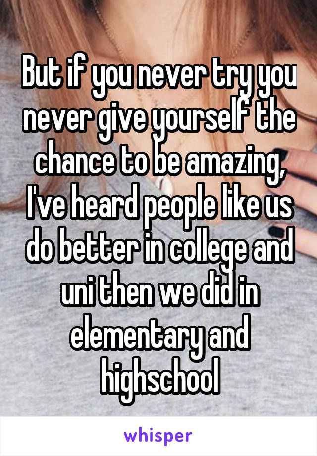 But if you never try you never give yourself the chance to be amazing, I've heard people like us do better in college and uni then we did in elementary and highschool