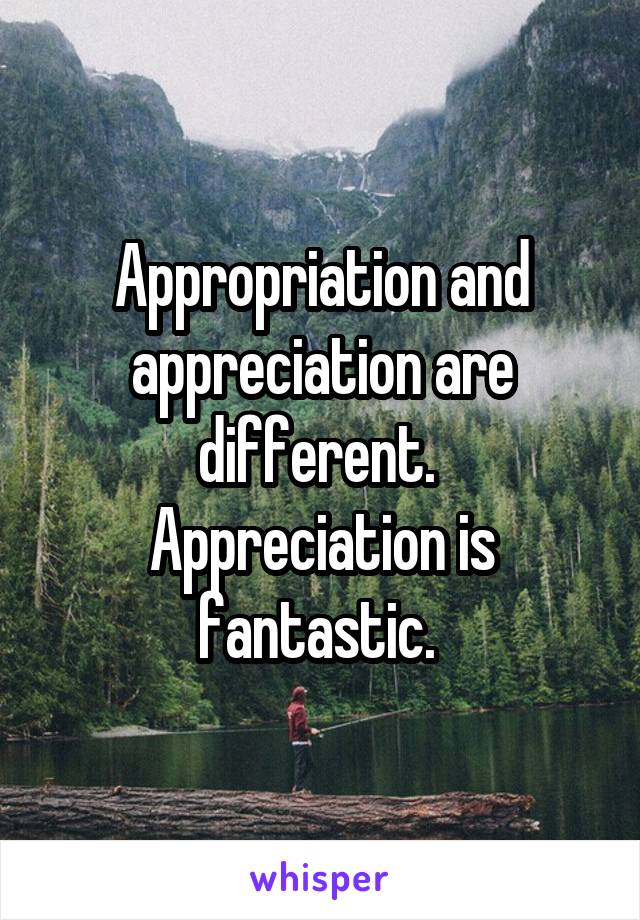 Appropriation and appreciation are different. 
Appreciation is fantastic. 