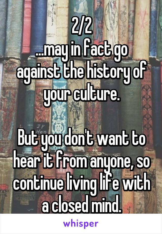 2/2
...may in fact go against the history of your culture.

But you don't want to hear it from anyone, so continue living life with a closed mind.