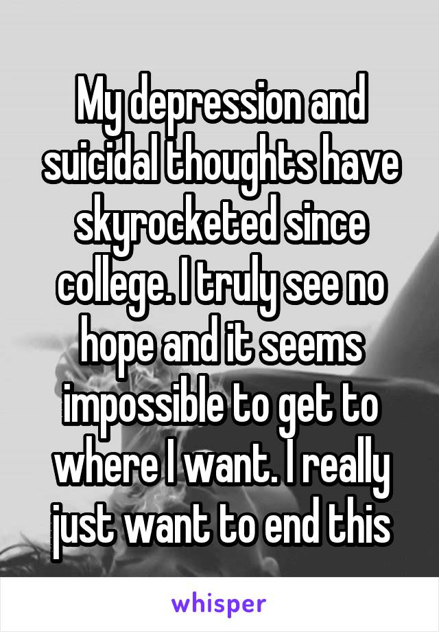 My depression and suicidal thoughts have skyrocketed since college. I truly see no hope and it seems impossible to get to where I want. I really just want to end this