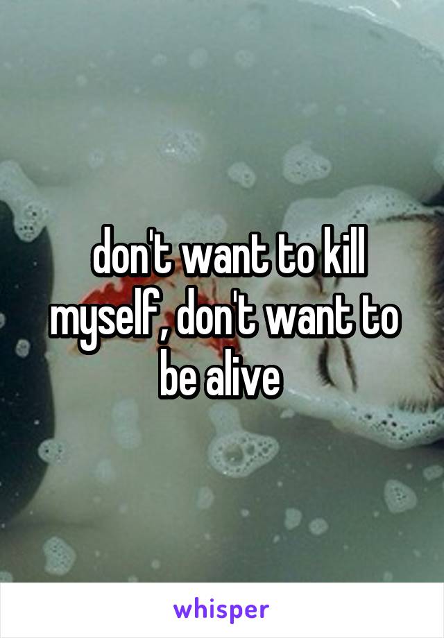  don't want to kill myself, don't want to be alive 