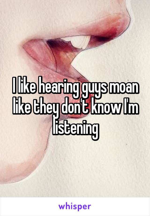 I like hearing guys moan like they don't know I'm listening